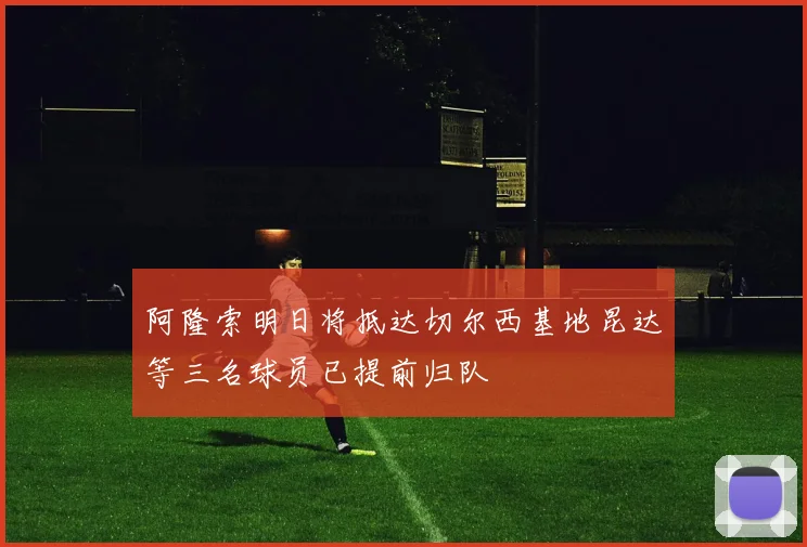 阿隆索明日将抵达切尔西基地昆达等三名球员已提前归队