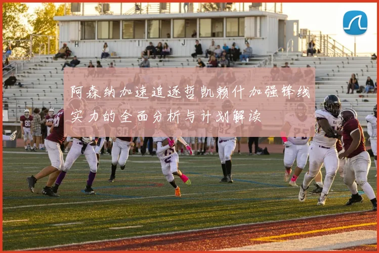 阿森纳加速追逐哲凯赖什加强锋线实力的全面分析与计划解读