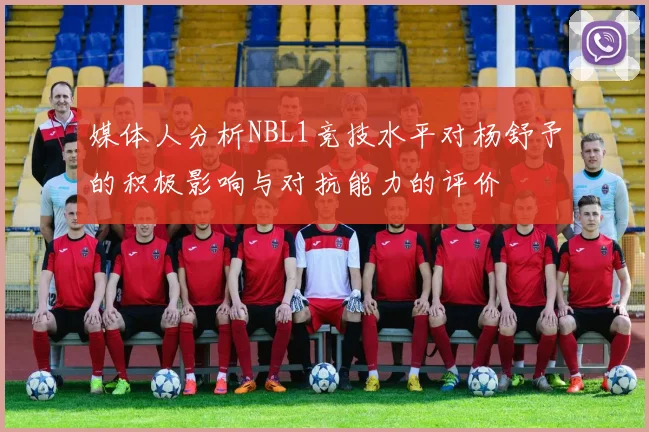 媒体人分析NBL1竞技水平对杨舒予的积极影响与对抗能力的评价