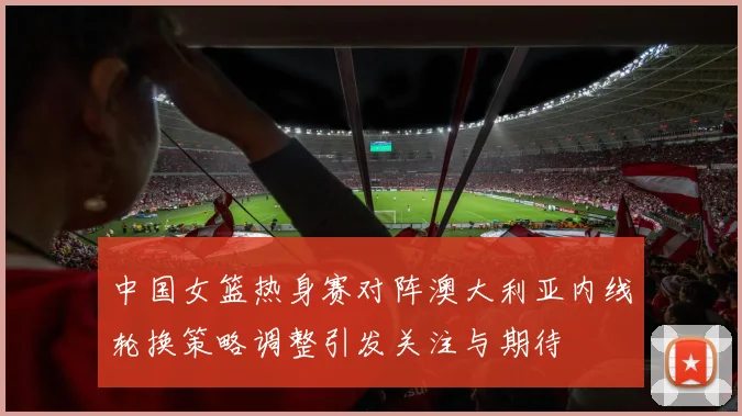 中国女篮热身赛对阵澳大利亚内线轮换策略调整引发关注与期待