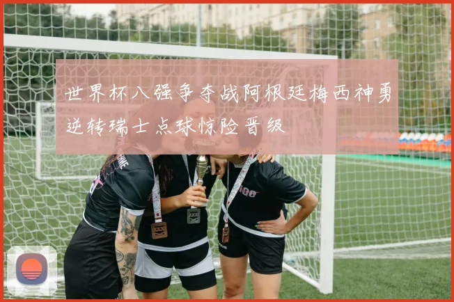 世界杯八强争夺战阿根廷梅西神勇逆转瑞士点球惊险晋级