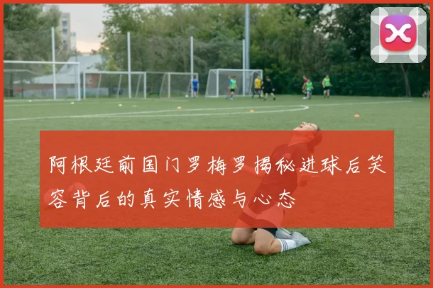 阿根廷前国门罗梅罗揭秘进球后笑容背后的真实情感与心态