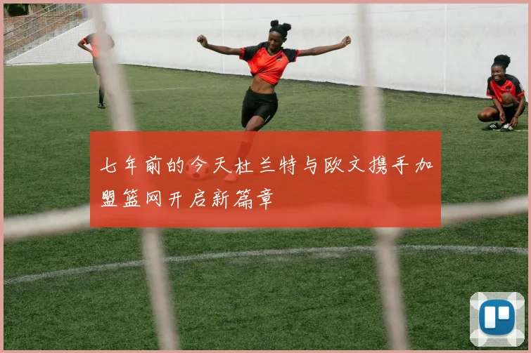 七年前的今天杜兰特与欧文携手加盟篮网开启新篇章