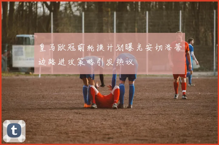 皇马欧冠前轮换计划曝光安切洛蒂边路进攻策略引发热议
