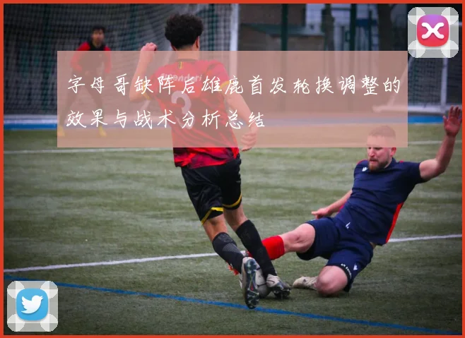 字母哥缺阵后雄鹿首发轮换调整的效果与战术分析总结