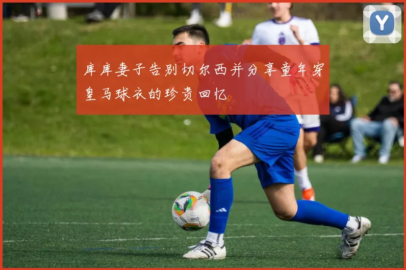 库库妻子告别切尔西并分享童年穿皇马球衣的珍贵回忆