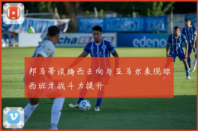 邦马蒂谈梅西去向与亚马尔表现称西班牙战斗力提升